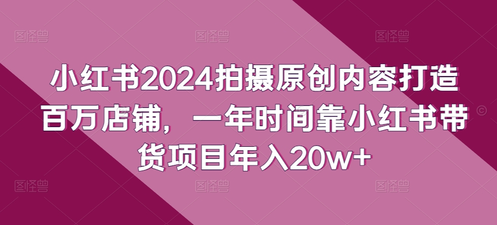 小红书2024拍摄原创内容打造百万店铺，一年时间靠小红书带货项目年入20w+-A同城-创业课