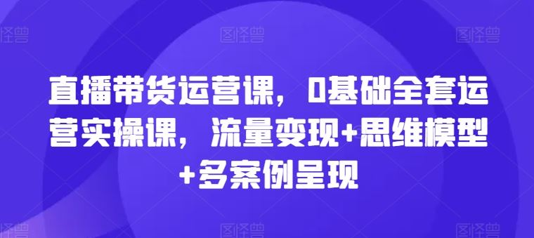 直播带货运营课,0基础全套运营实操课,流量变现+思维模型+多案例呈现-A同城-创业课