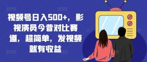 视频号日入500+，影视演员今昔对比赛道，超简单，发视频就有收益【揭秘】-A同城-创业课