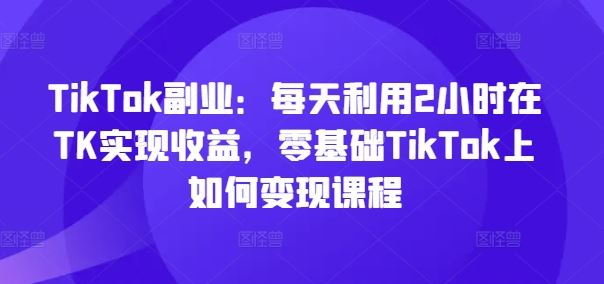 TikTok副业：每天利用2小时在TK实现收益，零基础TikTok上如何变现课程-A同城-创业课