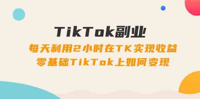 TikTok副业课:每天利用2小时在TK实现收益,零基础TikTok上如何变现(34节)-A同城-创业课