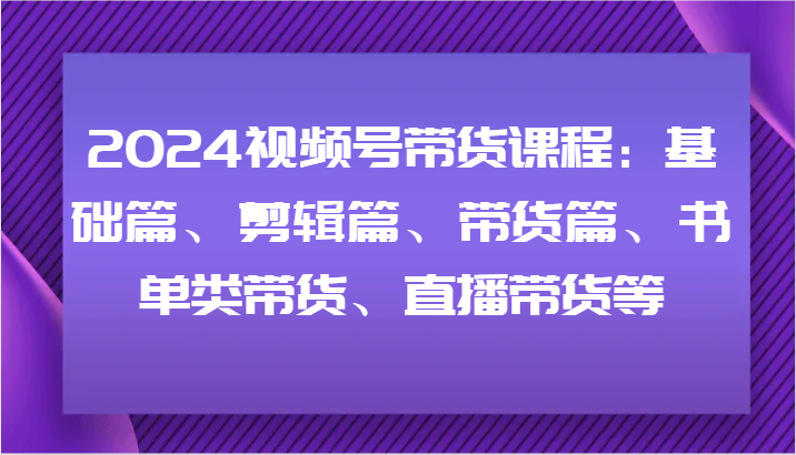 2024视频号带货课程:基础篇、剪辑篇、带货篇、书单类带货、直播带货等-A同城-创业课