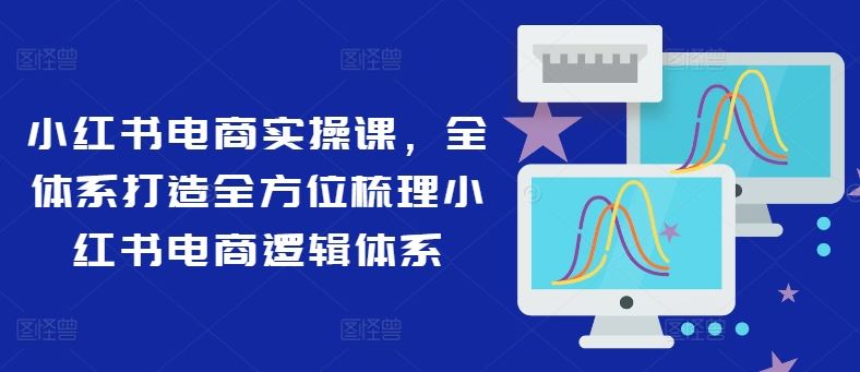 小红书电商实操课，全体系打造全方位梳理小红书电商逻辑体系-A同城-创业课