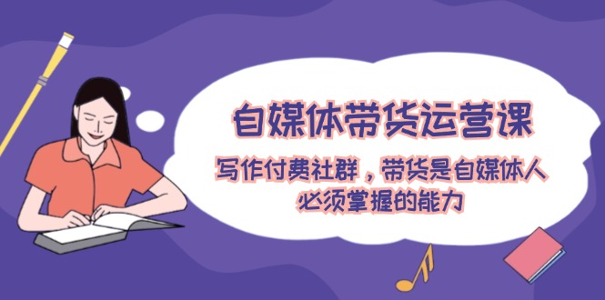 自媒体带货运营课：写作付费社群，带货是自媒体人必须掌握的能力-A同城-创业课