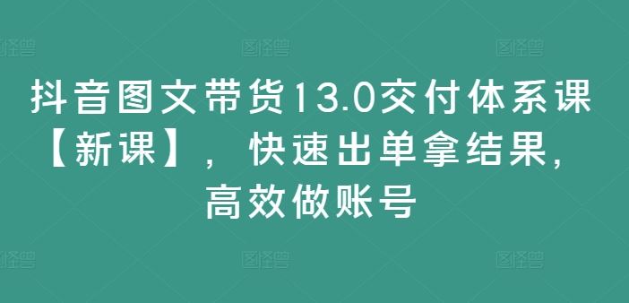 抖音图文带货13.0交付体系课【新课】,快速出单拿结果,高效做账号-A同城-创业课