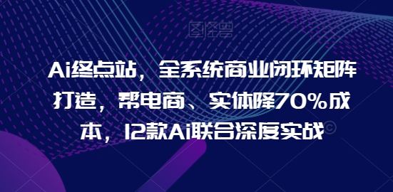Ai终点站，全系统商业闭环矩阵打造，帮电商、实体降70%成本，12款Ai联合深度实战【0906更新】-A同城-创业课